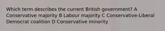 Which term describes the current British government? A Conservative majority B Labour majority C Conservative-Liberal Democrat coalition D Conservative minority