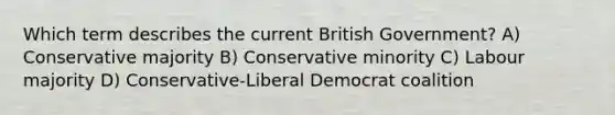 Which term describes the current British Government? A) Conservative majority B) Conservative minority C) Labour majority D) Conservative-Liberal Democrat coalition