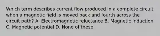 Which term describes current flow produced in a complete circuit when a magnetic field is moved back and fourth across the circuit path? A. Electromagnetic reluctance B. Magnetic induction C. Magnetic potential D. None of these