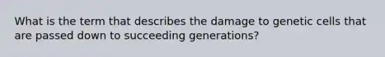 What is the term that describes the damage to genetic cells that are passed down to succeeding generations?