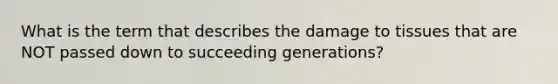 What is the term that describes the damage to tissues that are NOT passed down to succeeding generations?