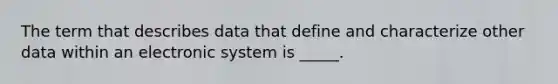 The term that describes data that define and characterize other data within an electronic system is _____.