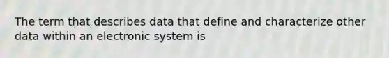 The term that describes data that define and characterize other data within an electronic system is