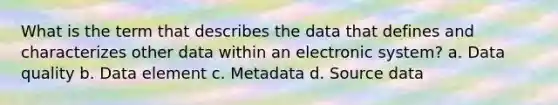 What is the term that describes the data that defines and characterizes other data within an electronic system? a. Data quality b. Data element c. Metadata d. Source data