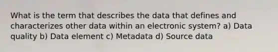 What is the term that describes the data that defines and characterizes other data within an electronic system? a) Data quality b) Data element c) Metadata d) Source data