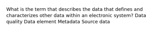 What is the term that describes the data that defines and characterizes other data within an electronic system? Data quality Data element Metadata Source data