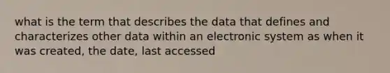 what is the term that describes the data that defines and characterizes other data within an electronic system as when it was created, the date, last accessed