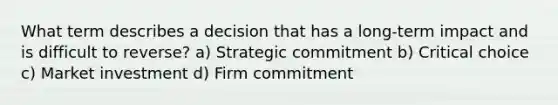 What term describes a decision that has a long-term impact and is difficult to reverse? a) Strategic commitment b) Critical choice c) Market investment d) Firm commitment