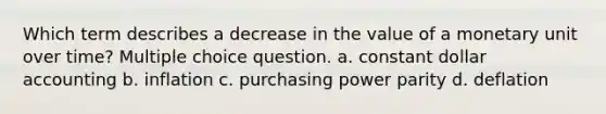 Which term describes a decrease in the value of a monetary unit over time? Multiple choice question. a. constant dollar accounting b. inflation c. purchasing power parity d. deflation