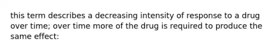 this term describes a decreasing intensity of response to a drug over time; over time more of the drug is required to produce the same effect: