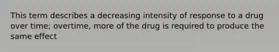 This term describes a decreasing intensity of response to a drug over time; overtime, more of the drug is required to produce the same effect