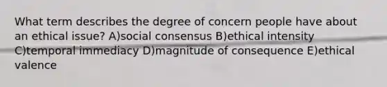 What term describes the degree of concern people have about an ethical issue? A)social consensus B)ethical intensity C)temporal immediacy D)magnitude of consequence E)ethical valence