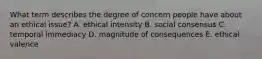What term describes the degree of concern people have about an ethical issue? A. ethical intensity B. social consensus C. temporal immediacy D. magnitude of consequences E. ethical valence