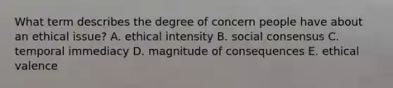 What term describes the degree of concern people have about an ethical issue? A. ethical intensity B. social consensus C. temporal immediacy D. magnitude of consequences E. ethical valence