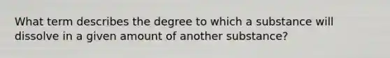 What term describes the degree to which a substance will dissolve in a given amount of another substance?