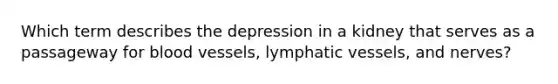 Which term describes the depression in a kidney that serves as a passageway for blood vessels, lymphatic vessels, and nerves?