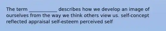 The term ____________ describes how we develop an image of ourselves from the way we think others view us. self-concept reflected appraisal self-esteem perceived self