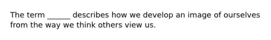 The term ______ describes how we develop an image of ourselves from the way we think others view us.