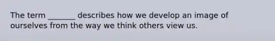 The term _______ describes how we develop an image of ourselves from the way we think others view us.