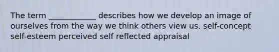 The term ____________ describes how we develop an image of ourselves from the way we think others view us. self-concept self-esteem perceived self reflected appraisal