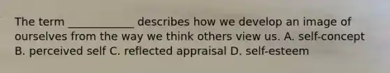 The term ____________ describes how we develop an image of ourselves from the way we think others view us. A. self-concept B. perceived self C. reflected appraisal D. self-esteem