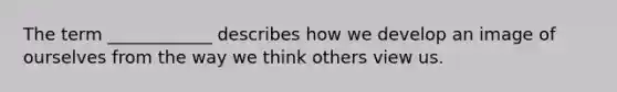 The term ____________ describes how we develop an image of ourselves from the way we think others view us.