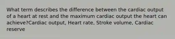 What term describes the difference between the cardiac output of a heart at rest and the maximum cardiac output the heart can achieve?Cardiac output, Heart rate, Stroke volume, Cardiac reserve