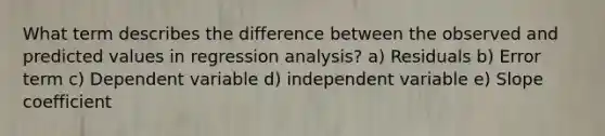 What term describes the difference between the observed and predicted values in regression analysis? a) Residuals b) Error term c) Dependent variable d) independent variable e) Slope coefficient