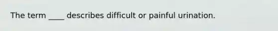 The term ____ describes difficult or painful urination.