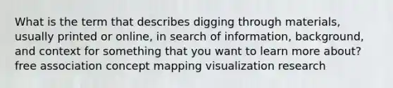 What is the term that describes digging through materials, usually printed or online, in search of information, background, and context for something that you want to learn more about? free association concept mapping visualization research