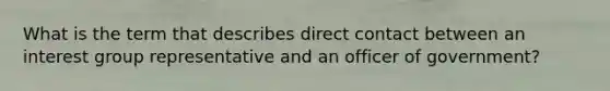 What is the term that describes direct contact between an interest group representative and an officer of government?