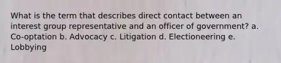 What is the term that describes direct contact between an interest group representative and an officer of government? a. Co-optation b. Advocacy c. Litigation d. Electioneering e. Lobbying