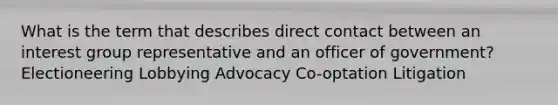 What is the term that describes direct contact between an interest group representative and an officer of government? Electioneering Lobbying Advocacy Co-optation Litigation