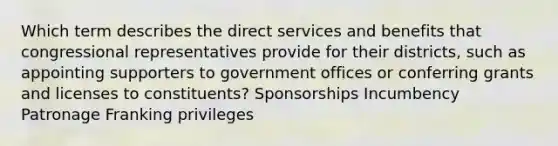 Which term describes the direct services and benefits that congressional representatives provide for their districts, such as appointing supporters to government offices or conferring grants and licenses to constituents? Sponsorships Incumbency Patronage Franking privileges