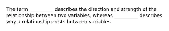 The term __________ describes the direction and strength of the relationship between two variables, whereas __________ describes why a relationship exists between variables.