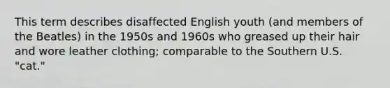 This term describes disaffected English youth (and members of the Beatles) in the 1950s and 1960s who greased up their hair and wore leather clothing; comparable to the Southern U.S. "cat."