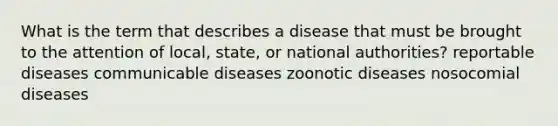 What is the term that describes a disease that must be brought to the attention of local, state, or national authorities? reportable diseases communicable diseases zoonotic diseases nosocomial diseases