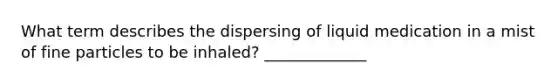 What term describes the dispersing of liquid medication in a mist of fine particles to be inhaled? _____________