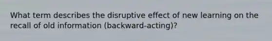 What term describes the disruptive effect of new learning on the recall of old information (backward-acting)?