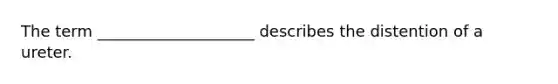 The term ____________________ describes the distention of a ureter.