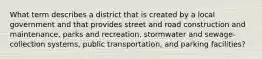 What term describes a district that is created by a local government and that provides street and road construction and maintenance, parks and recreation, stormwater and sewage-collection systems, public transportation, and parking facilities?