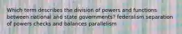 Which term describes the division of powers and functions between national and state governments? federalism separation of powers checks and balances parallelism