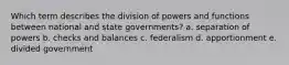 Which term describes the division of powers and functions between national and state governments? a. separation of powers b. checks and balances c. federalism d. apportionment e. divided government