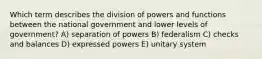 Which term describes the division of powers and functions between the national government and lower levels of government? A) separation of powers B) federalism C) checks and balances D) expressed powers E) unitary system