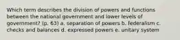 Which term describes the division of powers and functions between the national government and lower levels of government? (p. 63) a. separation of powers b. federalism c. checks and balances d. expressed powers e. unitary system