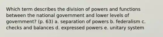 Which term describes the division of powers and functions between the national government and lower levels of government? (p. 63) a. separation of powers b. federalism c. checks and balances d. expressed powers e. unitary system