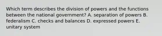 Which term describes the division of powers and the functions between the national government? A. separation of powers B. federalism C. checks and balances D. expressed powers E. unitary system