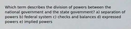 Which term describes the division of powers between the national government and the state government? a) separation of powers b) federal system c) checks and balances d) expressed powers e) implied powers