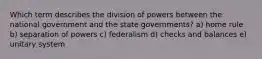 Which term describes the division of powers between the national government and the state governments? a) home rule b) separation of powers c) federalism d) checks and balances e) unitary system