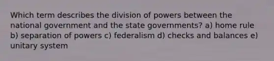 Which term describes the division of powers between the national government and the state governments? a) home rule b) separation of powers c) federalism d) checks and balances e) unitary system